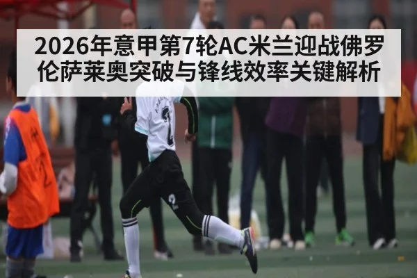 2026年意甲第7轮AC米兰迎战佛罗伦萨莱奥突破与锋线效率关键解析