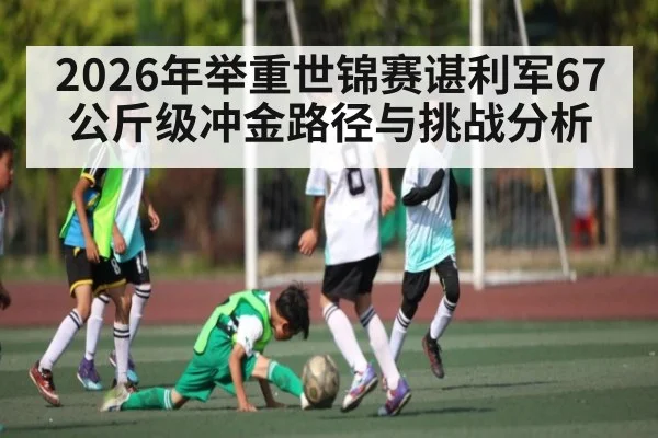 2026年举重世锦赛谌利军67公斤级冲金路径与挑战分析